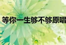 等你一生夠不夠原唱（愛(ài)一個(gè)人一生都不夠）