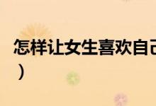 怎樣讓女生喜歡自己（讓女生喜歡自己的方法）