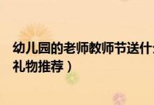 幼兒園的老師教師節(jié)送什么禮物好（幼兒園的老師教師節(jié)送禮物推薦）