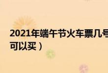 2021年端午節(jié)火車票幾號開售（2021年端午節(jié)火車票幾號可以買）
