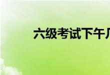六級考試下午幾點(diǎn)（流程是什么）