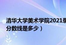 清華大學(xué)美術(shù)學(xué)院2021錄取分?jǐn)?shù)線（2018年清華大學(xué)錄取分?jǐn)?shù)線是多少）