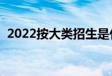 2022按大類招生是什么意思（怎么分專業(yè)）