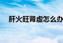 肝火旺腎虛怎么辦（肝火旺腎虛吃什么）