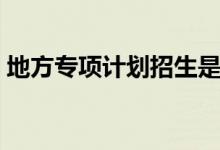 地方專(zhuān)項(xiàng)計(jì)劃招生是什么意思（有哪些好處）