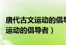 唐代古文運(yùn)動(dòng)的倡導(dǎo)者是白居易嗎（唐代古文運(yùn)動(dòng)的倡導(dǎo)者）