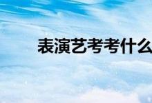 表演藝考考什么（考試內(nèi)容有哪些）