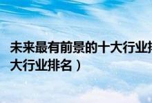 未來最有前景的十大行業(yè)排行榜（2022年發(fā)展前景最好的十大行業(yè)排名）