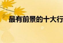 最有前景的十大行業(yè)（什么行業(yè)前景好）