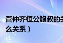 管仲齊桓公鮑叔的關系（管仲齊桓公鮑叔是什么關系）
