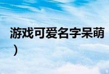 游戲可愛名字呆萌（甜美可愛幼稚的游戲網(wǎng)名）