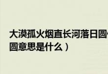 大漠孤火煙直長河落日?qǐng)A什么意思（大漠孤火煙直長河落日?qǐng)A意思是什么）