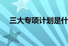 三大專項計劃是什么（有哪些報名條件）