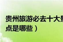貴州旅游必去十大景點(diǎn)（貴州旅游必去十大景點(diǎn)是哪些）