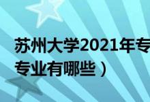 蘇州大學(xué)2021年專業(yè)（2022年蘇州大學(xué)王牌專業(yè)有哪些）