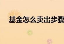 基金怎么賣出步驟（基金如何賣出步驟）