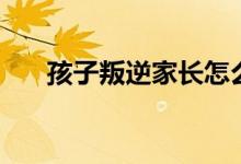 孩子叛逆家長怎么辦（怎樣管教孩子）
