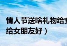 情人節(jié)送啥禮物給女朋友（情人節(jié)送什么禮物給女朋友好）