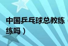 中國(guó)乒乓球總教練（中國(guó)國(guó)家乒乓球隊(duì)有總教練嗎）