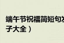 端午節(jié)祝福簡(jiǎn)短句發(fā)朋友圈（端午節(jié)朋友圈句子大全）