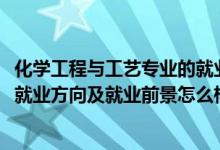 化學(xué)工程與工藝專業(yè)的就業(yè)前景（2022化學(xué)工程與工藝專業(yè)就業(yè)方向及就業(yè)前景怎么樣）