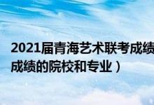 2021屆青海藝術(shù)聯(lián)考成績(jī)（2022年承認(rèn)青海藝術(shù)統(tǒng)考/聯(lián)考成績(jī)的院校和專業(yè)）