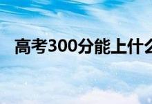 高考300分能上什么?？疲▓竽男W校好）
