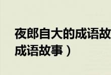 夜郎自大的成語故事概括60字（夜郎自大的成語故事）