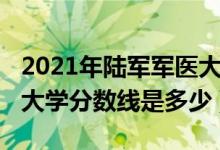 2021年陸軍軍醫(yī)大學(xué)分數(shù)線（2021陸軍軍醫(yī)大學(xué)分數(shù)線是多少）