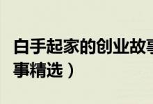白手起家的創(chuàng)業(yè)故事（有關(guān)白手起家的創(chuàng)業(yè)故事精選）