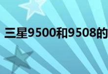 三星9500和9508的區(qū)別（網(wǎng)絡模式一樣嗎）