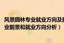 風景園林專業(yè)就業(yè)方向及前景分析（2022年風景園林專業(yè)就業(yè)前景和就業(yè)方向分析）