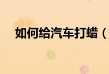 如何給汽車(chē)打蠟（如何給汽車(chē)打蠟保養(yǎng)）