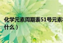 化學(xué)元素周期表51號(hào)元素符號(hào)（化學(xué)元素周期表51號(hào)元素是什么）