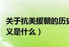 關(guān)于抗美援朝的歷史意義（抗美援朝的歷史意義是什么）