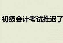 初級(jí)會(huì)計(jì)考試推遲了嗎（初級(jí)會(huì)計(jì)考試時(shí)間）