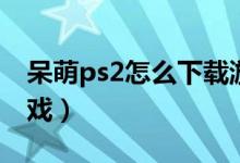呆萌ps2怎么下載游戲（索尼ps2怎么下載游戲）