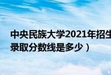 中央民族大學(xué)2021年招生分?jǐn)?shù)線（2021中央民族大學(xué)各省錄取分?jǐn)?shù)線是多少）