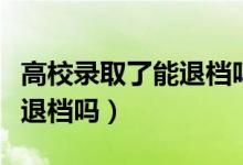 高校錄取了能退檔嗎（考生被高校錄取后可以退檔嗎）