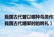 我國古代曾以哪種鳥類作為婚娶時的聘禮（哪種鳥類曾作為我國古代婚娶時的聘禮）
