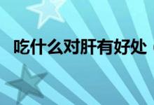 吃什么對肝有好處（哪些食物對肝有好處）
