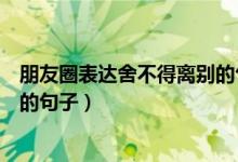 朋友圈表達舍不得離別的句子（關于朋友圈表達舍不得離別的句子）