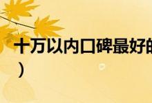 十萬(wàn)以內(nèi)口碑最好的車(chē)（10萬(wàn)以內(nèi)買(mǎi)什么車(chē)？）