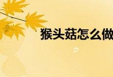 猴頭菇怎么做(猴頭菇的做法)