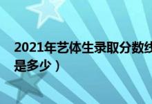 2021年藝體生錄取分數(shù)線山西（2021年藝體生錄取分數(shù)線是多少）