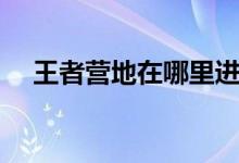 王者營(yíng)地在哪里進(jìn)入（王者營(yíng)地的簡(jiǎn)介）