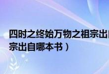 四時之終始萬物之祖宗出自哪本著作（四時之終始萬物之祖宗出自哪本書）