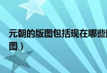 元朝的版圖包括現(xiàn)在哪些國(guó)家（現(xiàn)在哪些國(guó)家屬于元朝的版圖）