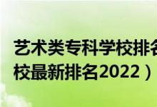 藝術(shù)類專科學校排名榜（藝術(shù)類最好的?？茖W校最新排名2022）