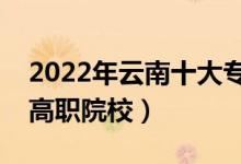 2022年云南十大?？茖W(xué)校排名（云南最好的高職院校）